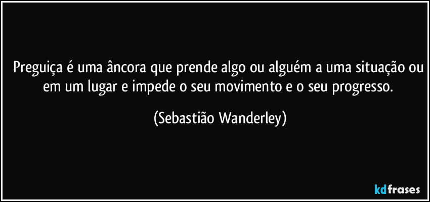 Preguiça é uma âncora que prende algo ou alguém a uma situação ou em um lugar e impede o seu movimento e o seu progresso. (Sebastião Wanderley)