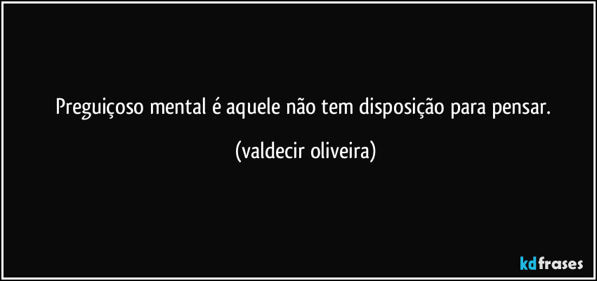 Preguiçoso mental é aquele não tem disposição para pensar. (valdecir oliveira)