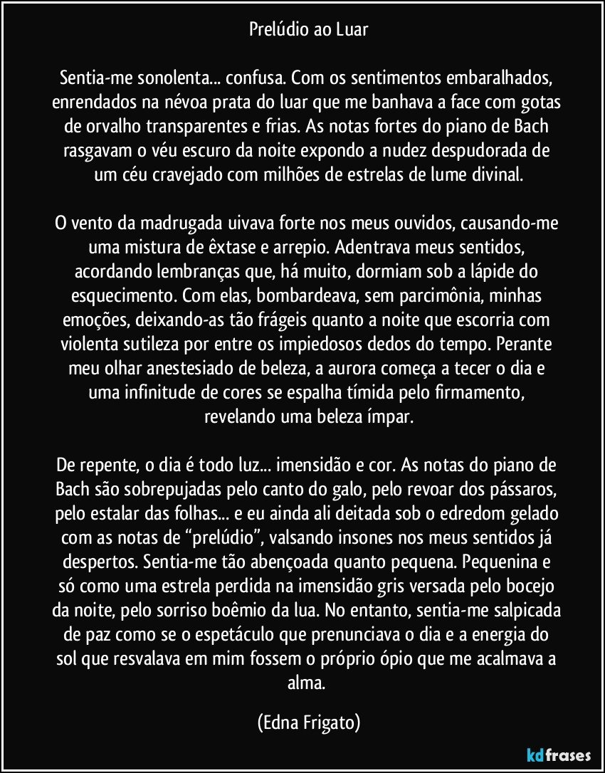 Prelúdio ao Luar

Sentia-me sonolenta... confusa. Com os sentimentos embaralhados, enrendados na névoa prata do luar que me banhava a face com gotas de orvalho transparentes e frias.  As notas fortes do piano de Bach rasgavam o véu escuro da noite expondo a nudez despudorada de um céu cravejado com milhões de estrelas de lume divinal.

O vento da madrugada uivava forte nos meus ouvidos, causando-me uma mistura de êxtase e arrepio. Adentrava meus sentidos, acordando lembranças que, há muito, dormiam sob a lápide do esquecimento. Com elas, bombardeava, sem parcimônia, minhas emoções, deixando-as tão frágeis quanto a noite que escorria com violenta sutileza por entre os impiedosos dedos do tempo. Perante meu olhar anestesiado de beleza, a aurora começa a tecer o dia e uma infinitude de cores se espalha tímida pelo firmamento, revelando uma beleza ímpar.

De repente, o dia é todo luz... imensidão e cor. As notas do piano de Bach são sobrepujadas pelo canto do galo, pelo revoar dos pássaros, pelo estalar das folhas... e eu ainda ali deitada sob o edredom gelado com as notas de “prelúdio”, valsando insones nos meus sentidos já despertos. Sentia-me tão abençoada quanto pequena. Pequenina e só como uma estrela perdida na imensidão gris versada pelo bocejo da noite, pelo sorriso boêmio da lua. No entanto, sentia-me salpicada de paz como se o espetáculo que prenunciava o dia e a energia do sol que resvalava em mim fossem o próprio ópio que me acalmava a alma. (Edna Frigato)