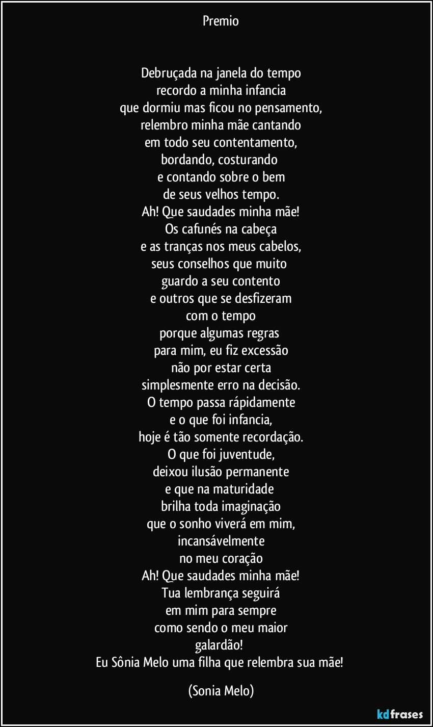 Premio


Debruçada na janela do tempo
recordo a minha infancia
que dormiu  mas ficou no pensamento,
relembro minha mãe cantando
em todo seu contentamento,
bordando, costurando 
e contando sobre o bem
de seus velhos tempo.
Ah! Que saudades minha mãe!
Os cafunés na cabeça
e as tranças nos meus cabelos,
seus conselhos que muito 
guardo a seu contento
e outros que se desfizeram
com o tempo
porque algumas regras 
para mim,  eu fiz excessão
não por estar certa
simplesmente erro na decisão.
O tempo passa rápidamente
e o que foi infancia,
hoje é tão somente recordação.
O que foi juventude,
deixou ilusão permanente
e que na maturidade  
brilha toda imaginação
que o sonho viverá em mim,
incansávelmente
no meu coração
Ah! Que saudades minha mãe!
Tua lembrança seguirá
em mim para sempre
como sendo o meu maior
galardão! 
Eu Sônia  Melo uma filha que relembra sua mãe! (Sonia Melo)