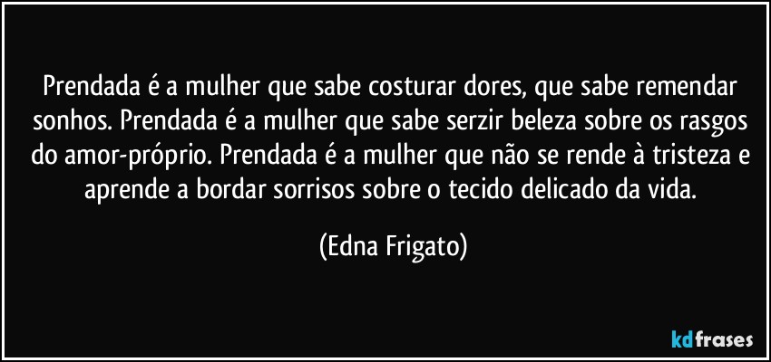 Prendada é a mulher que sabe costurar dores, que sabe remendar sonhos. Prendada é a mulher que sabe serzir beleza sobre os rasgos do amor-próprio. Prendada é a mulher que não se rende à tristeza e aprende a bordar sorrisos sobre o tecido delicado da vida. (Edna Frigato)