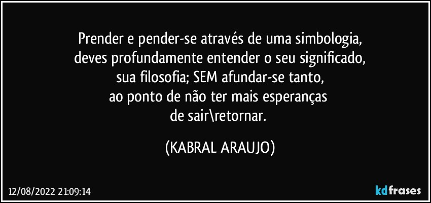 Prender e pender-se através de uma simbologia,
deves profundamente entender o seu significado,
sua filosofia; SEM afundar-se tanto,
ao ponto de não ter mais esperanças 
de sair\retornar. (KABRAL ARAUJO)