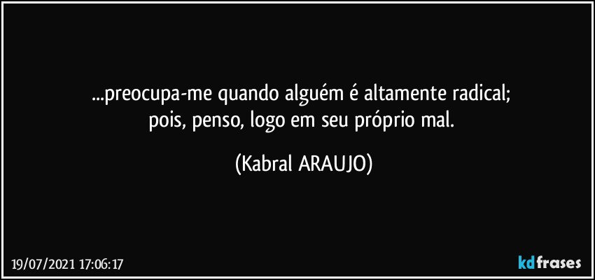 ...preocupa-me quando alguém é altamente radical; 
pois, penso, logo em seu próprio mal. (KABRAL ARAUJO)