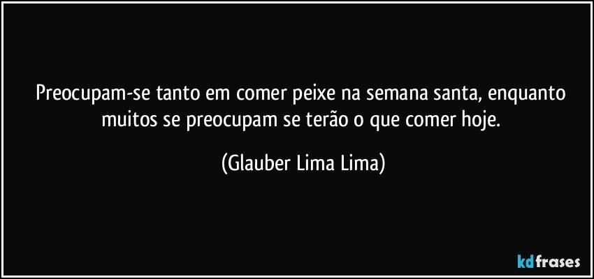 Preocupam-se tanto em comer peixe na semana santa, enquanto muitos se preocupam se terão o que comer hoje. (Glauber Lima Lima)