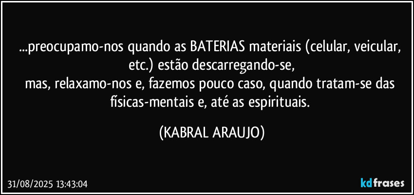 ...preocupamo-nos quando as BATERIAS materiais (celular, veicular, etc.) estão descarregando-se,
mas, relaxamo-nos e, fazemos pouco caso, quando tratam-se das físicas-mentais e, até as espirituais. (KABRAL ARAUJO)