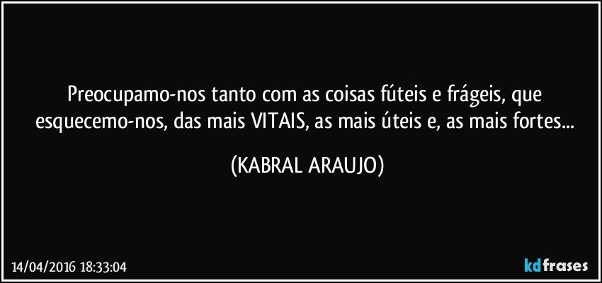 Preocupamo-nos tanto com as coisas fúteis e frágeis, que esquecemo-nos, das mais VITAIS, as mais úteis e, as mais fortes... (KABRAL ARAUJO)