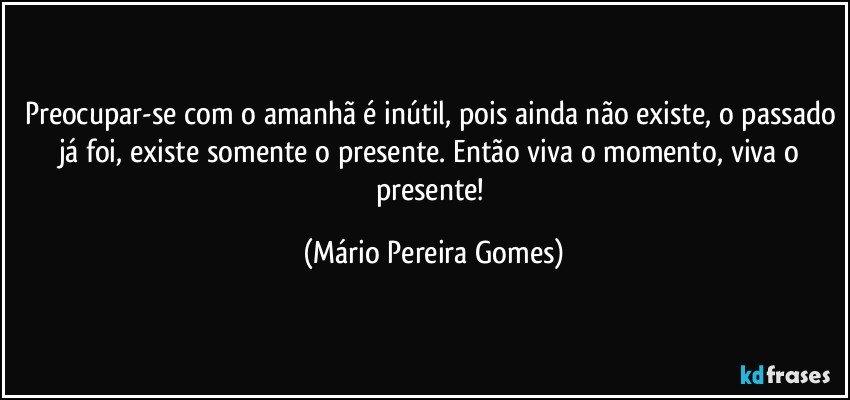 Preocupar-se com o amanhã é inútil, pois ainda não existe, o passado já foi, existe somente o presente. Então viva o momento, viva o presente! (Mário Pereira Gomes)