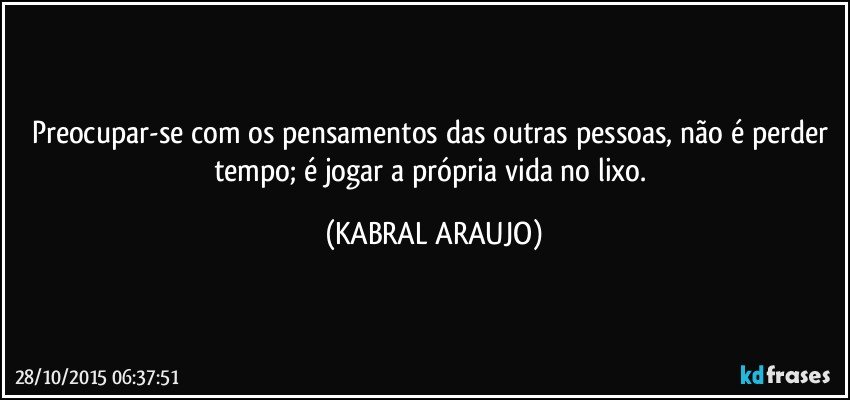 Preocupar-se com os pensamentos das outras pessoas, não é perder tempo;  é jogar a própria vida no lixo. (KABRAL ARAUJO)