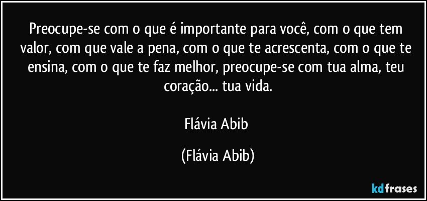 Preocupe-se com o que é importante para você, com o que tem valor, com  que vale a pena, com o que te acrescenta, com o que te ensina, com o que te faz melhor, preocupe-se com tua alma, teu coração... tua vida.

Flávia Abib (Flávia Abib)