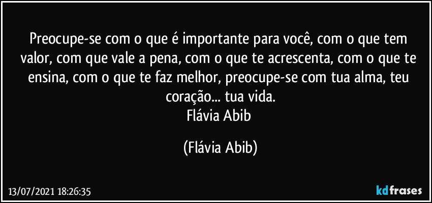 Preocupe-se com o que é importante para você, com o que tem valor, com  que vale a pena, com o que te acrescenta, com o que te ensina, com o que te faz melhor, preocupe-se com tua alma, teu coração... tua vida.
Flávia Abib (Flávia Abib)