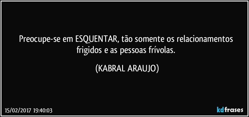 Preocupe-se em ESQUENTAR, tão somente os relacionamentos frigidos e as pessoas frívolas. (KABRAL ARAUJO)