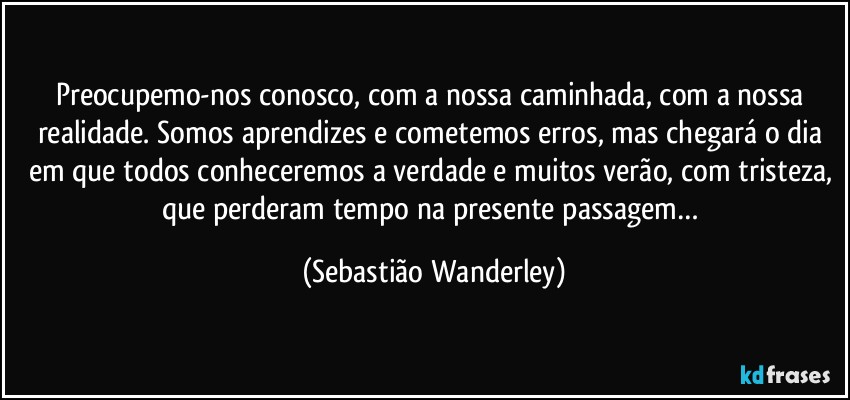 Preocupemo-nos conosco, com a nossa caminhada, com a nossa realidade. Somos aprendizes e cometemos erros, mas chegará o dia em que todos conheceremos a verdade e muitos verão, com tristeza, que perderam tempo na presente passagem… (Sebastião Wanderley)