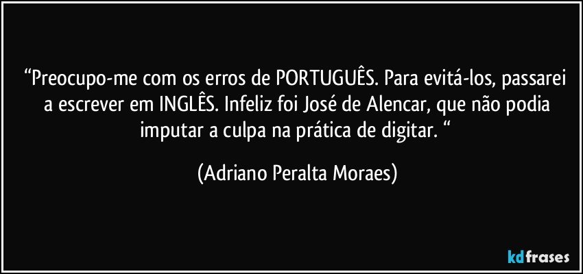“Preocupo-me  com  os erros de PORTUGUÊS. Para evitá-los, passarei  a escrever em INGLÊS. Infeliz foi José de Alencar, que não podia imputar a culpa na prática de digitar. “ (Adriano Peralta Moraes)