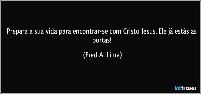 Prepara a sua vida para encontrar-se com Cristo Jesus. Ele já estás as portas! (Fred A. Lima)