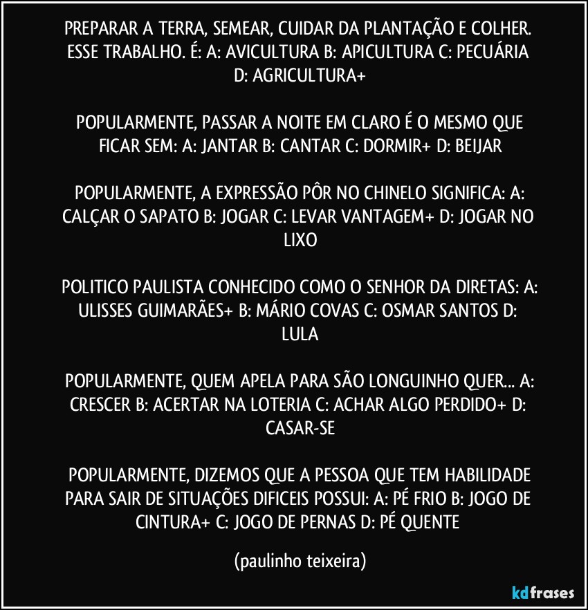 PREPARAR A TERRA, SEMEAR, CUIDAR DA PLANTAÇÃO E COLHER. ESSE TRABALHO. É:  A: AVICULTURA  B: APICULTURA  C: PECUÁRIA  D: AGRICULTURA+

 POPULARMENTE, PASSAR A NOITE EM CLARO É O MESMO QUE FICAR SEM:  A: JANTAR  B: CANTAR  C: DORMIR+  D: BEIJAR

 POPULARMENTE, A EXPRESSÃO PÔR NO CHINELO SIGNIFICA:  A: CALÇAR O SAPATO  B: JOGAR  C: LEVAR VANTAGEM+  D: JOGAR NO LIXO

 POLITICO PAULISTA CONHECIDO COMO O SENHOR DA DIRETAS:  A: ULISSES GUIMARÃES+  B: MÁRIO COVAS  C: OSMAR SANTOS  D: LULA

 POPULARMENTE, QUEM APELA PARA SÃO LONGUINHO QUER...  A: CRESCER  B: ACERTAR NA LOTERIA  C: ACHAR ALGO PERDIDO+  D: CASAR-SE

 POPULARMENTE, DIZEMOS QUE A PESSOA QUE TEM HABILIDADE PARA SAIR DE SITUAÇÕES DIFICEIS POSSUI:  A: PÉ FRIO  B: JOGO DE CINTURA+  C: JOGO DE PERNAS  D: PÉ QUENTE (paulinho teixeira)