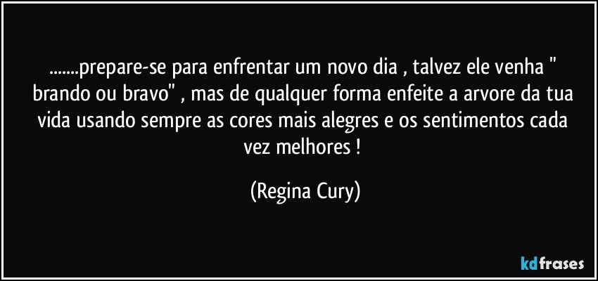 ...prepare-se para enfrentar um novo dia , talvez  ele venha "  brando ou bravo"  ,  mas  de qualquer forma  enfeite a arvore da tua vida usando sempre as cores mais alegres  e  os sentimentos cada vez melhores ! (Regina Cury)