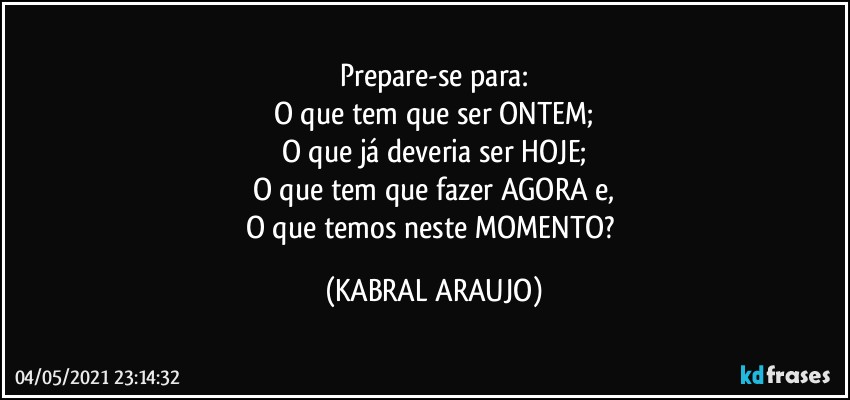 Prepare-se para:
O que tem que ser ONTEM;
O que já deveria ser HOJE;
O que tem que fazer AGORA e,
O que temos neste MOMENTO? (KABRAL ARAUJO)