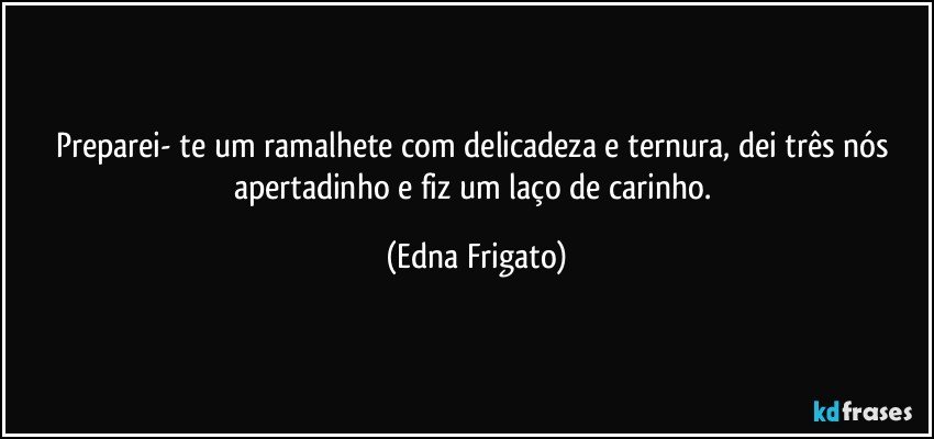 Preparei- te um ramalhete com delicadeza e ternura, dei três nós apertadinho e fiz um laço de carinho. (Edna Frigato)