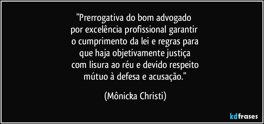 "Prerrogativa do bom advogado 
por excelência profissional garantir 
o cumprimento da lei e regras para
 que haja objetivamente justiça 
com lisura ao réu e devido respeito
 mútuo à defesa e acusação." (Mônicka Christi)