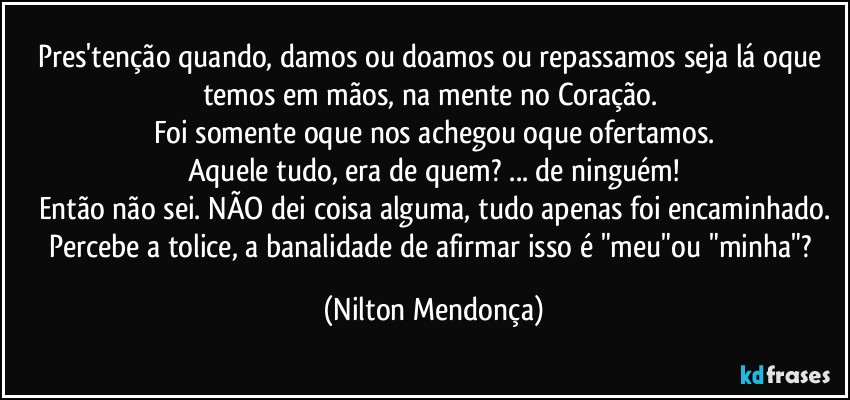 Pres'tenção quando, damos ou doamos ou repassamos seja lá oque temos em mãos, na mente no Coração. 
Foi somente oque nos achegou oque ofertamos.
Aquele tudo, era de quem? ... de ninguém!
Então não sei. NÃO dei coisa alguma, tudo apenas foi encaminhado.
Percebe a tolice, a banalidade de afirmar isso é "meu"ou "minha"? (Nilton Mendonça)