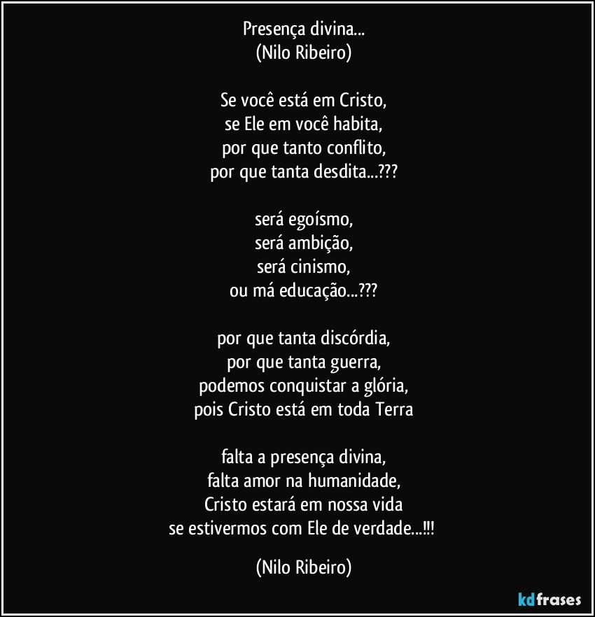 Presença divina...
(Nilo Ribeiro)

Se você está em Cristo,
se Ele em você habita,
por que tanto conflito,
por que tanta desdita...???

será egoísmo,
será ambição,
será cinismo,
ou má educação...???

por que tanta discórdia,
por que tanta guerra,
podemos conquistar a glória,
pois Cristo está em toda Terra

falta a presença divina,
falta amor na humanidade,
Cristo estará em nossa vida
se estivermos com Ele de verdade...!!! (Nilo Ribeiro)