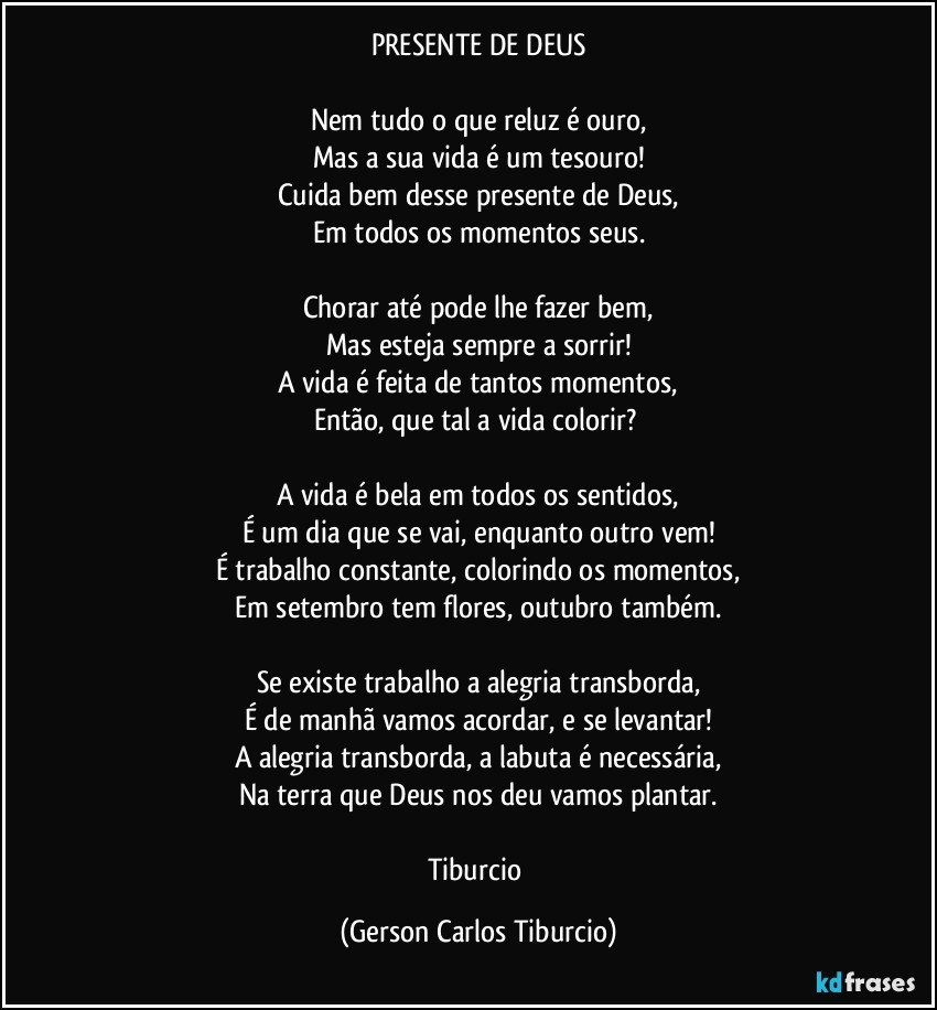 PRESENTE DE DEUS

Nem tudo o que reluz é ouro,
Mas a sua vida é um tesouro!
Cuida bem desse presente de Deus,
Em todos os momentos seus.

Chorar até pode lhe fazer bem,
Mas esteja sempre a sorrir!
A vida é feita de tantos momentos,
Então, que tal a vida colorir? 

A vida é bela em todos os sentidos,
É um dia que se vai, enquanto outro vem!
É trabalho constante, colorindo os momentos,
Em setembro tem flores, outubro também.

Se existe trabalho a alegria transborda,
É de manhã vamos acordar, e se levantar!
A alegria transborda, a labuta é necessária,
Na terra que Deus nos deu vamos plantar.

Tiburcio (Gerson Carlos Tiburcio)