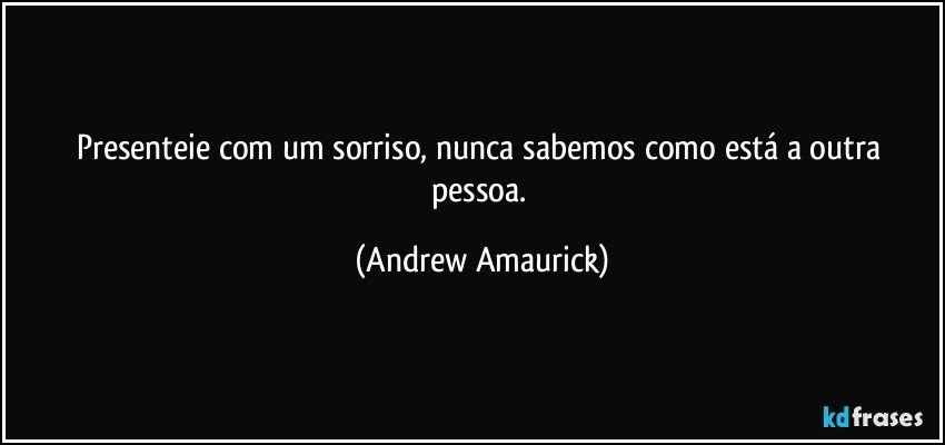 Presenteie com um sorriso, nunca sabemos como está a outra pessoa. (Andrew Amaurick)