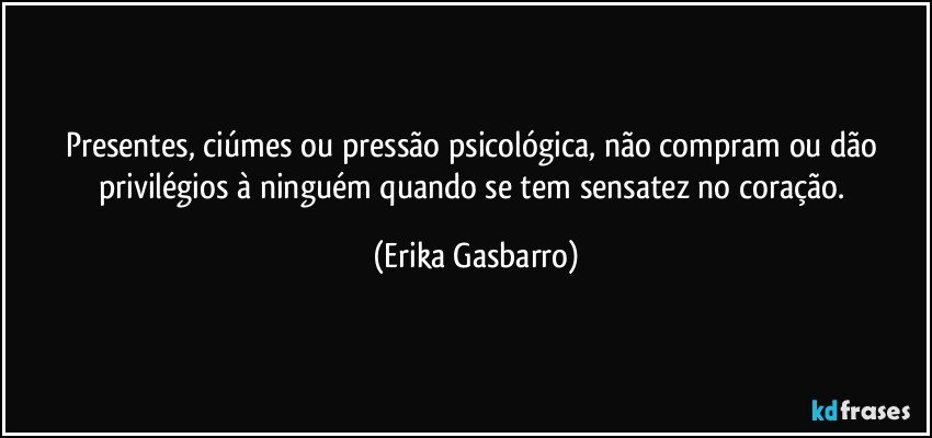 Presentes, ciúmes ou pressão psicológica, não compram ou dão privilégios à ninguém quando se tem sensatez no coração. (Erika Gasbarro)