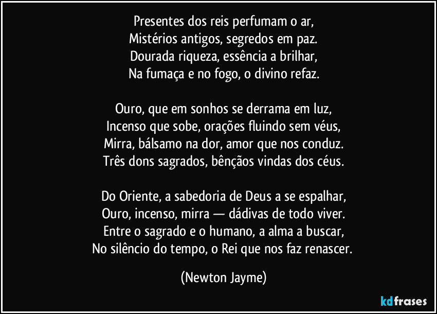 Presentes dos reis perfumam o ar,
Mistérios antigos, segredos em paz.
Dourada riqueza, essência a brilhar,
Na fumaça e no fogo, o divino refaz.

Ouro, que em sonhos se derrama em luz,
Incenso que sobe, orações fluindo sem véus,
Mirra, bálsamo na dor, amor que nos conduz.
Três dons sagrados, bênçãos vindas dos céus.

Do Oriente, a sabedoria de Deus a se espalhar,
Ouro, incenso, mirra — dádivas de todo viver.
Entre o sagrado e o humano, a alma a buscar,
No silêncio do tempo, o Rei que nos faz renascer. (Newton Jayme)