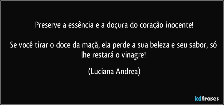 Preserve a essência e a doçura do coração inocente!

Se você tirar o doce da maçã, ela perde a sua beleza e seu sabor, só lhe restará o vinagre! (Luciana Andrea)