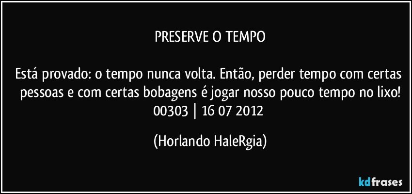 PRESERVE O TEMPO

Está provado: o tempo nunca volta. Então, perder tempo com certas pessoas e com certas bobagens é jogar nosso pouco tempo no lixo!
00303 | 16/07/2012 (Horlando HaleRgia)