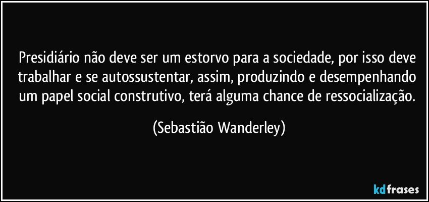Presidiário não deve ser um estorvo para a sociedade, por isso deve trabalhar e se autossustentar, assim, produzindo e desempenhando um papel social construtivo, terá alguma chance de ressocialização. (Sebastião Wanderley)