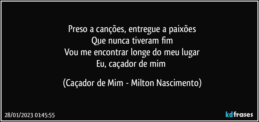 Preso a canções, entregue a paixões
Que nunca tiveram fim
Vou me encontrar longe do meu lugar
Eu, caçador de mim (Caçador de Mim - Milton Nascimento)