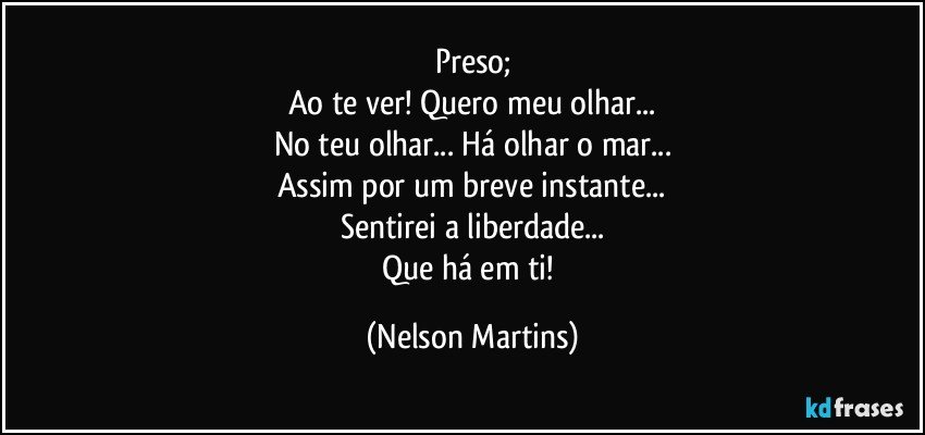 Preso;
Ao te ver! Quero meu olhar...
No teu olhar... Há olhar o mar...
Assim por um breve instante...
Sentirei a liberdade...
Que há em ti! (Nelson Martins)