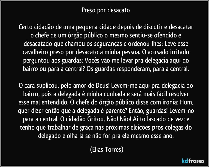 Preso por desacato 

Certo cidadão de uma pequena cidade depois de discutir e desacatar o chefe de um órgão público o mesmo sentiu-se ofendido e desacatado que chamou os seguranças e ordenou-lhes: Leve esse cavalheiro preso por desacato a minha pessoa. O acusado irritado perguntou aos guardas: Vocês vão me levar pra delegacia aqui do bairro ou para a central? Os guardas responderam, para a central. 

O cara suplicou, pelo amor de Deus! Levem-me aqui pra delegacia do bairro, pois a delegada é minha cunhada e será mais fácil resolver esse mal entendido. O chefe do órgão público disse com ironia: Hum, quer dizer então que a delegada é parente? Então, guardas! Levem-no para a central. O cidadão Gritou, Não! Não! Aí to lascado de vez; e tenho que trabalhar de graça nas próximas eleições pros colegas do delegado e olha lá se não for pra ele mesmo esse ano. (Elias Torres)