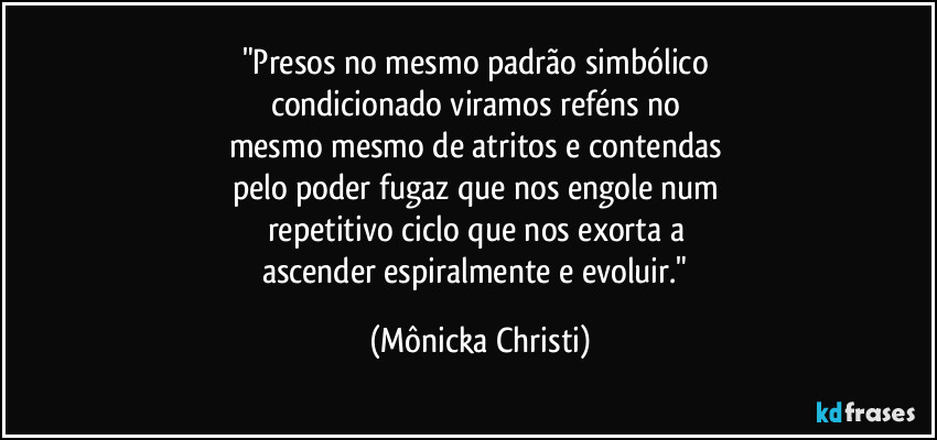 "Presos no mesmo padrão simbólico 
condicionado viramos reféns no 
mesmo mesmo de atritos e contendas 
pelo poder fugaz que nos engole num 
repetitivo ciclo que nos exorta a 
ascender espiralmente e evoluir." (Mônicka Christi)