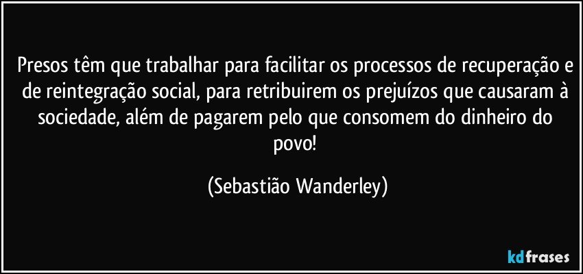 Presos têm que trabalhar para facilitar os processos de recuperação e de reintegração social, para retribuirem os prejuízos que causaram à sociedade, além de pagarem pelo que consomem do dinheiro do povo! (Sebastião Wanderley)