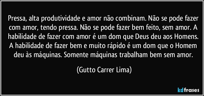 Pressa, alta produtividade e amor não combinam. Não se pode fazer com amor, tendo pressa. Não se pode fazer bem feito, sem amor. A habilidade de fazer com amor é um dom que Deus deu aos Homens. A habilidade de fazer bem e muito rápido é um dom que o Homem deu às máquinas. Somente máquinas trabalham bem sem amor. (Gutto Carrer Lima)