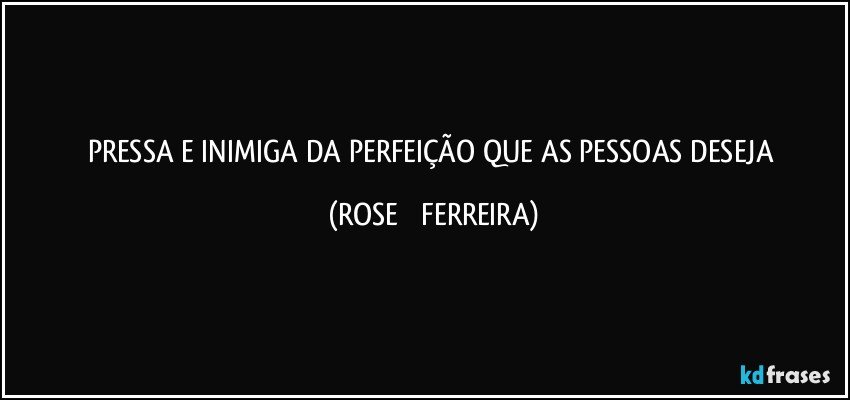 PRESSA   E  INIMIGA DA   PERFEIÇÃO QUE  AS  PESSOAS    DESEJA (ROSE   FERREIRA)