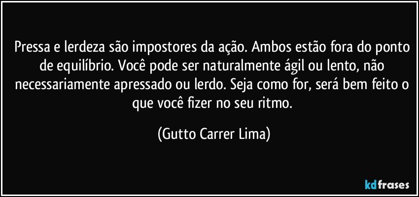 Pressa e lerdeza são impostores da ação. Ambos estão fora do ponto de equilíbrio. Você pode ser naturalmente ágil ou lento, não necessariamente apressado ou lerdo. Seja como for, será bem feito o que você fizer no seu ritmo. (Gutto Carrer Lima)