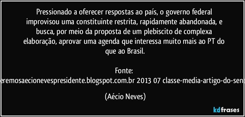 Pressionado a oferecer respostas ao país, o governo federal improvisou uma constituinte restrita, rapidamente abandonada, e busca, por meio da proposta de um plebiscito de complexa elaboração, aprovar uma agenda que interessa muito mais ao PT do que ao Brasil.

Fonte: http://www.queremosaecionevespresidente.blogspot.com.br/2013/07/classe-media-artigo-do-senador-aecio.html (Aécio Neves)