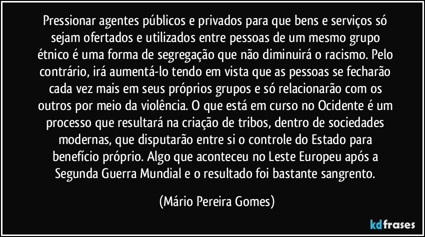 Pressionar agentes públicos e privados para que bens e serviços só sejam ofertados e utilizados entre pessoas de um mesmo grupo étnico é uma forma de segregação que não diminuirá o racismo. Pelo contrário, irá aumentá-lo tendo em vista que as pessoas se fecharão cada vez mais em seus próprios grupos e só relacionarão com os outros por meio da violência. O que está em curso no Ocidente é um processo que resultará na criação de tribos, dentro de sociedades modernas, que disputarão entre si o controle do Estado para benefício próprio. Algo que aconteceu no Leste Europeu após a Segunda Guerra Mundial e o resultado foi bastante sangrento. (Mário Pereira Gomes)