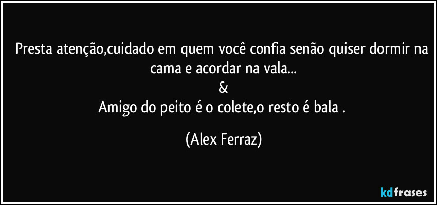 Presta atenção,cuidado em quem você confia senão quiser dormir na cama e acordar na vala...
&
Amigo do peito é o colete,o resto é bala . (Alex Ferraz)