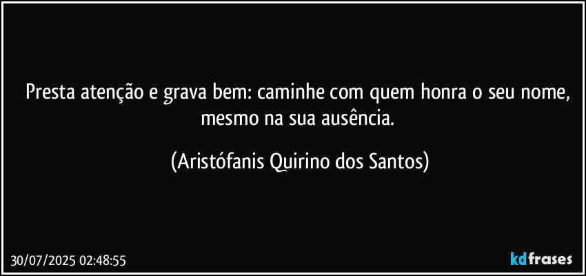 Presta atenção e grava bem: caminhe com quem honra o seu nome, mesmo na sua ausência. (Aristófanis Quirino dos Santos)