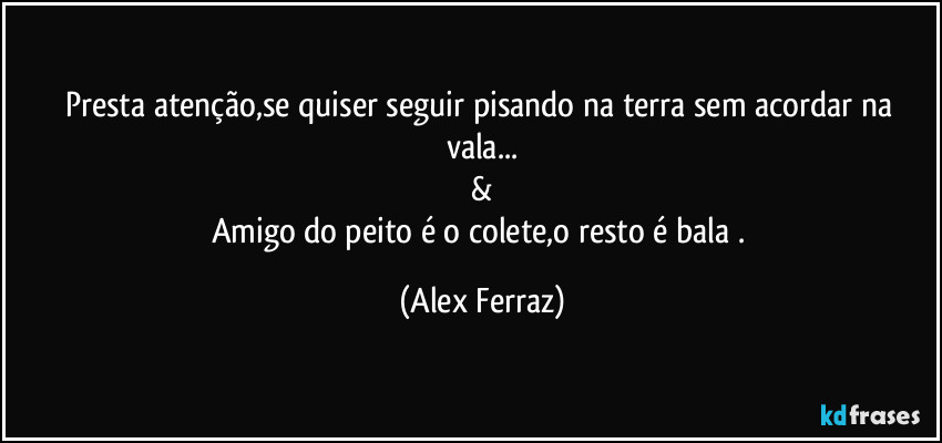 Presta atenção,se quiser seguir pisando na terra sem acordar na vala...
&
Amigo do peito é o colete,o resto é bala . (Alex Ferraz)