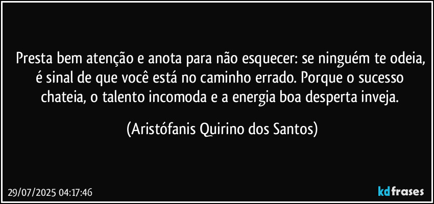 Presta bem atenção e anota para não esquecer: se ninguém te odeia, é sinal de que você está no caminho errado. Porque o sucesso chateia, o talento incomoda e a energia boa desperta inveja. (Aristófanis Quirino dos Santos)