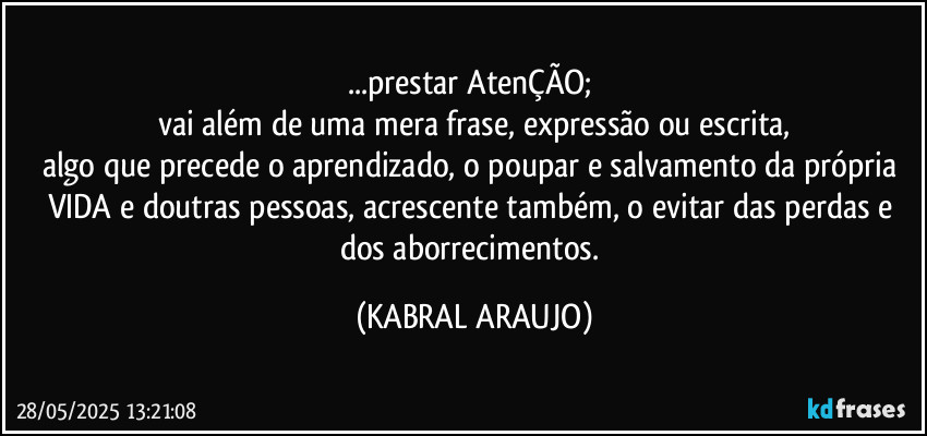 ...prestar AtenÇÃO; 
vai além de uma mera frase, expressão ou escrita,
algo que precede o aprendizado, o poupar e salvamento da própria VIDA e doutras pessoas, acrescente também, o evitar das perdas e dos aborrecimentos. (KABRAL ARAUJO)