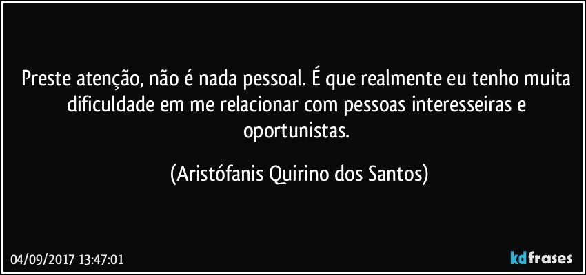 Preste atenção, não é nada pessoal. É que realmente eu tenho muita dificuldade em me relacionar com pessoas interesseiras e oportunistas. (Aristófanis Quirino dos Santos)