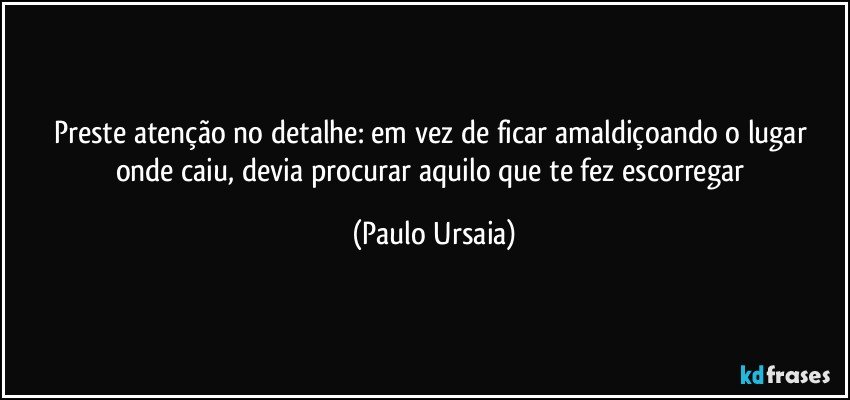 Preste atenção no detalhe: em vez de ficar amaldiçoando o lugar onde caiu, devia procurar aquilo que te fez escorregar (Paulo Ursaia)