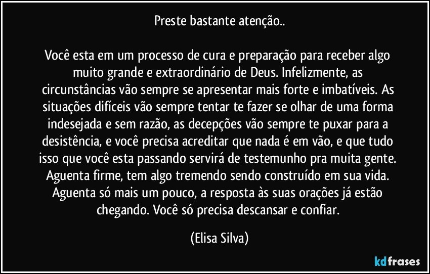 Preste bastante atenção..

Você esta em um processo de cura e preparação para receber algo muito grande e extraordinário de Deus. Infelizmente, as circunstâncias vão sempre se apresentar mais forte e imbatíveis. As situações difíceis vão sempre tentar te fazer se olhar de uma forma indesejada e sem razão, as decepções vão sempre te puxar para a desistência, e você precisa acreditar que nada é em vão, e que tudo isso que você esta passando servirá de testemunho pra muita gente. Aguenta firme, tem algo tremendo sendo construído em sua vida. Aguenta só mais um pouco, a resposta às suas orações já estão chegando. Você só precisa descansar e confiar. (Elisa Silva)